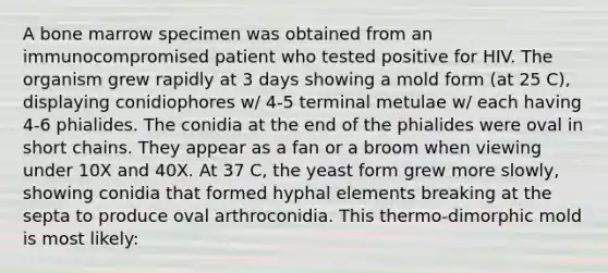 A bone marrow specimen was obtained from an immunocompromised patient who tested positive for HIV. The organism grew rapidly at 3 days showing a mold form (at 25 C), displaying conidiophores w/ 4-5 terminal metulae w/ each having 4-6 phialides. The conidia at the end of the phialides were oval in short chains. They appear as a fan or a broom when viewing under 10X and 40X. At 37 C, the yeast form grew more slowly, showing conidia that formed hyphal elements breaking at the septa to produce oval arthroconidia. This thermo-dimorphic mold is most likely: