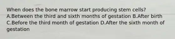 When does the bone marrow start producing stem cells? A.Between the third and sixth months of gestation B.After birth C.Before the third month of gestation D.After the sixth month of gestation