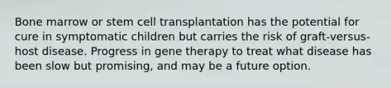 Bone marrow or stem cell transplantation has the potential for cure in symptomatic children but carries the risk of graft-versus-host disease. Progress in gene therapy to treat what disease has been slow but promising, and may be a future option.