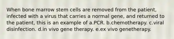 When bone marrow stem cells are removed from the patient, infected with a virus that carries a normal gene, and returned to the patient, this is an example of a.PCR. b.chemotherapy. c.viral disinfection. d.in vivo <a href='https://www.questionai.com/knowledge/kxziHQcFFY-gene-therapy' class='anchor-knowledge'>gene therapy</a>. e.ex vivo genetherapy.