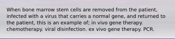 When bone marrow stem cells are removed from the patient, infected with a virus that carries a normal gene, and returned to the patient, this is an example of; in vivo gene therapy. chemotherapy. viral disinfection. ex vivo gene therapy. PCR.