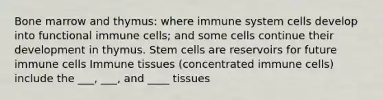 Bone marrow and thymus: where immune system cells develop into functional immune cells; and some cells continue their development in thymus. Stem cells are reservoirs for future immune cells Immune tissues (concentrated immune cells) include the ___, ___, and ____ tissues