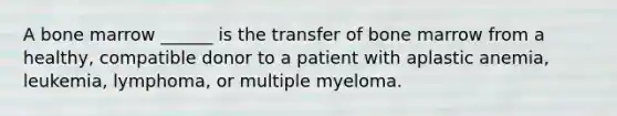 A bone marrow ______ is the transfer of bone marrow from a healthy, compatible donor to a patient with aplastic anemia, leukemia, lymphoma, or multiple myeloma.