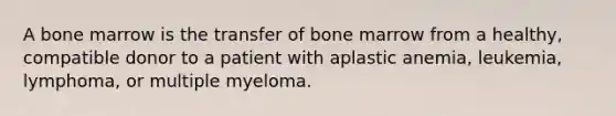 A bone marrow is the transfer of bone marrow from a healthy, compatible donor to a patient with aplastic anemia, leukemia, lymphoma, or multiple myeloma.