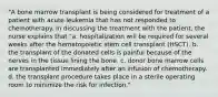 "A bone marrow transplant is being considered for treatment of a patient with acute leukemia that has not responded to chemotherapy. In discussing the treatment with the patient, the nurse explains that "a. hospitalization will be required for several weeks after the hematopoietic stem cell transplant (HSCT). b. the transplant of the donated cells is painful because of the nerves in the tissue lining the bone. c. donor bone marrow cells are transplanted immediately after an infusion of chemotherapy. d. the transplant procedure takes place in a sterile operating room to minimize the risk for infection."