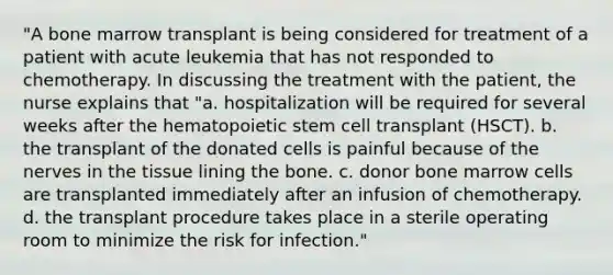 "A bone marrow transplant is being considered for treatment of a patient with acute leukemia that has not responded to chemotherapy. In discussing the treatment with the patient, the nurse explains that "a. hospitalization will be required for several weeks after the hematopoietic stem cell transplant (HSCT). b. the transplant of the donated cells is painful because of the nerves in the tissue lining the bone. c. donor bone marrow cells are transplanted immediately after an infusion of chemotherapy. d. the transplant procedure takes place in a sterile operating room to minimize the risk for infection."