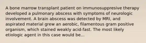 A bone marrow transplant patient on immunosuppresive therapy developed a pulmonary abscess with symptoms of neurologic involvement. A brain abscess was detected by MRI, and aspirated material grew an aerobic, filamentous gram positive organism, which stained weakly acid-fast. The most likely etiologic agent in this case would be...