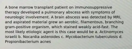 A bone marrow transplant patient on immunosuppressive therapy developed a pulmonary abscess with symptoms of neurologic involvement. A brain abscess was detected by MRI, and aspirated material grew an aerobic, filamentous, branching gram-positive organism, which stained weakly acid-fast. The most likely etiologic agent is this case would be a. Actinomyces israelii b. Nocardia asteroides c. Mycobacterium tuberculosis d. Propionibacterium acnes