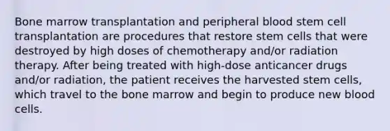 Bone marrow transplantation and peripheral blood stem cell transplantation are procedures that restore stem cells that were destroyed by high doses of chemotherapy and/or radiation therapy. After being treated with high-dose anticancer drugs and/or radiation, the patient receives the harvested stem cells, which travel to the bone marrow and begin to produce new blood cells.