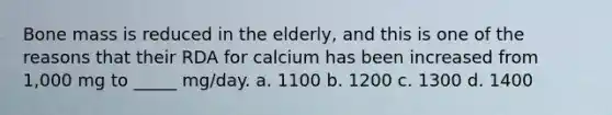 Bone mass is reduced in the elderly, and this is one of the reasons that their RDA for calcium has been increased from 1,000 mg to _____ mg/day. a. 1100 b. 1200 c. 1300 d. 1400