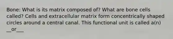 Bone: What is its matrix composed of? What are bone cells called? Cells and extracellular matrix form concentrically shaped circles around a central canal. This functional unit is called a(n) __or___