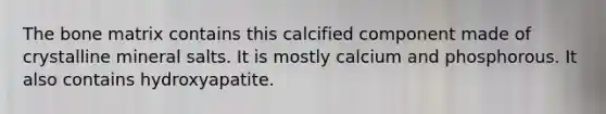 The bone matrix contains this calcified component made of crystalline mineral salts. It is mostly calcium and phosphorous. It also contains hydroxyapatite.