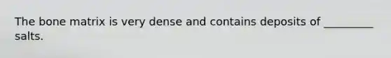 The bone matrix is very dense and contains deposits of _________ salts.
