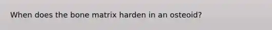 When does the bone matrix harden in an osteoid?