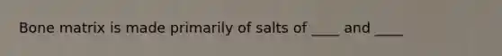 Bone matrix is made primarily of salts of ____ and ____