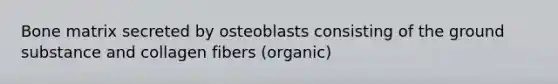 Bone matrix secreted by osteoblasts consisting of the ground substance and collagen fibers (organic)