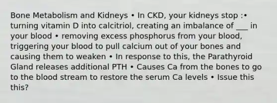 Bone Metabolism and Kidneys • In CKD, your kidneys stop :• turning vitamin D into calcitriol, creating an imbalance of ___ in your blood • removing excess phosphorus from your blood, triggering your blood to pull calcium out of your bones and causing them to weaken • In response to this, the Parathyroid Gland releases additional PTH • Causes Ca from the bones to go to the blood stream to restore the serum Ca levels • Issue this this?