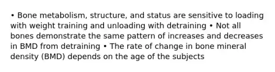 • Bone metabolism, structure, and status are sensitive to loading with weight training and unloading with detraining • Not all bones demonstrate the same pattern of increases and decreases in BMD from detraining • The rate of change in bone mineral density (BMD) depends on the age of the subjects