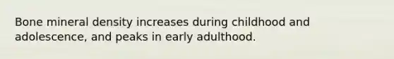 Bone mineral density increases during childhood and adolescence, and peaks in early adulthood.