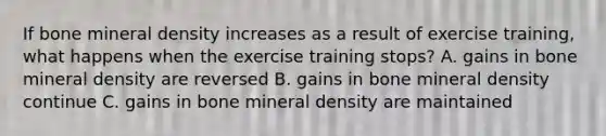 If bone mineral density increases as a result of exercise training, what happens when the exercise training stops? A. gains in bone mineral density are reversed B. gains in bone mineral density continue C. gains in bone mineral density are maintained