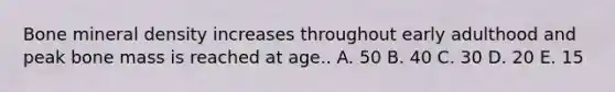 Bone mineral density increases throughout early adulthood and peak bone mass is reached at age.. A. 50 B. 40 C. 30 D. 20 E. 15