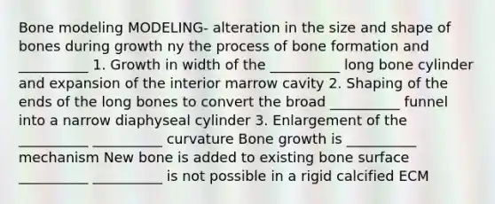 Bone modeling MODELING- alteration in the size and shape of bones during growth ny the process of bone formation and __________ 1. Growth in width of the __________ long bone cylinder and expansion of the interior marrow cavity 2. Shaping of the ends of the long bones to convert the broad __________ funnel into a narrow diaphyseal cylinder 3. Enlargement of the __________ __________ curvature Bone growth is __________ mechanism New bone is added to existing bone surface __________ __________ is not possible in a rigid calcified ECM