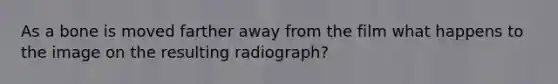 As a bone is moved farther away from the film what happens to the image on the resulting radiograph?