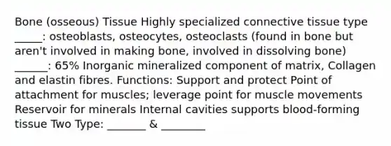 Bone (osseous) Tissue Highly specialized connective tissue type _____: osteoblasts, osteocytes, osteoclasts (found in bone but aren't involved in making bone, involved in dissolving bone) ______: 65% Inorganic mineralized component of matrix, Collagen and elastin fibres. Functions: Support and protect Point of attachment for muscles; leverage point for muscle movements Reservoir for minerals Internal cavities supports blood-forming tissue Two Type: _______ & ________