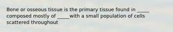 Bone or osseous tissue is the primary tissue found in _____ composed mostly of _____with a small population of cells scattered throughout