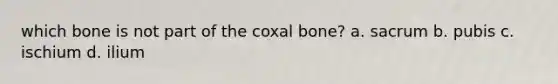 which bone is not part of the coxal bone? a. sacrum b. pubis c. ischium d. ilium