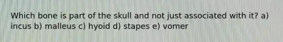 Which bone is part of the skull and not just associated with it? a) incus b) malleus c) hyoid d) stapes e) vomer