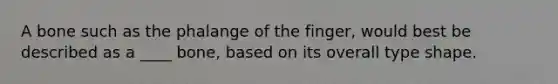 A bone such as the phalange of the finger, would best be described as a ____ bone, based on its overall type shape.