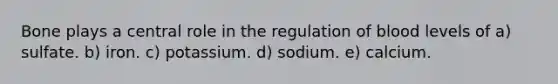 Bone plays a central role in the regulation of blood levels of a) sulfate. b) iron. c) potassium. d) sodium. e) calcium.