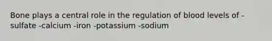 Bone plays a central role in the regulation of blood levels of -sulfate -calcium -iron -potassium -sodium