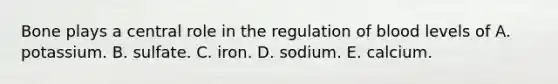 Bone plays a central role in the regulation of blood levels of A. potassium. B. sulfate. C. iron. D. sodium. E. calcium.