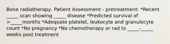 Bone radiotherapy, Patient Assessment - pretreatment: *Recent _____ scan showing _____ disease *Predicted survival of >_____months *Adequate platelet, leukocyte and granulocyte count *No pregnancy *No chemotherapy or rad tx _____-_____ weeks post treatment