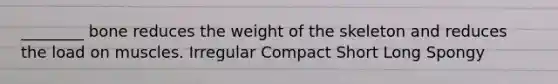 ________ bone reduces the weight of the skeleton and reduces the load on muscles. Irregular Compact Short Long Spongy