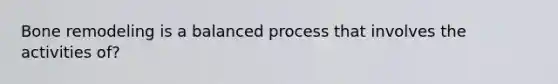 Bone remodeling is a balanced process that involves the activities of?