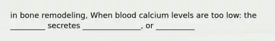 in bone remodeling, When blood calcium levels are too low: the _________ secretes _______________, or __________