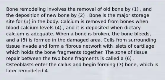 Bone remodeling involves the removal of old bone by (1) , and the deposition of new bone by (2) . Bone is the major storage site for (3) in the body. Calcium is removed from bones when blood calcium levels (4) , and it is deposited when dietary calcium is adequate. When a bone is broken, the bone bleeds, and a (5) is formed in the damaged area. Cells from surrounding tissue invade and form a fibrous network with islets of cartilage, which holds the bone fragments together. The zone of tissue repair between the two bone fragments is called a (6) . Osteoblasts enter the callus and begin forming (7) bone, which is later remodeled 4