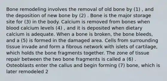 Bone remodeling involves the removal of old bone by (1) , and the deposition of new bone by (2) . Bone is the major storage site for (3) in the body. Calcium is removed from bones when blood calcium levels (4) , and it is deposited when dietary calcium is adequate. When a bone is broken, the bone bleeds, and a (5) is formed in the damaged area. Cells from surrounding tissue invade and form a fibrous network with islets of cartilage, which holds the bone fragments together. The zone of tissue repair between the two bone fragments is called a (6) . Osteoblasts enter the callus and begin forming (7) bone, which is later remodeled 2