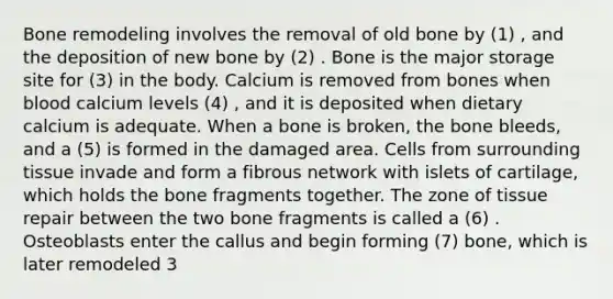 Bone remodeling involves the removal of old bone by (1) , and the deposition of new bone by (2) . Bone is the major storage site for (3) in the body. Calcium is removed from bones when blood calcium levels (4) , and it is deposited when dietary calcium is adequate. When a bone is broken, the bone bleeds, and a (5) is formed in the damaged area. Cells from surrounding tissue invade and form a fibrous network with islets of cartilage, which holds the bone fragments together. The zone of tissue repair between the two bone fragments is called a (6) . Osteoblasts enter the callus and begin forming (7) bone, which is later remodeled 3