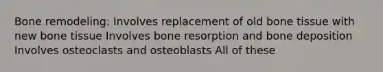 Bone remodeling: Involves replacement of old bone tissue with new bone tissue Involves bone resorption and bone deposition Involves osteoclasts and osteoblasts All of these