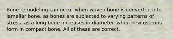 Bone remodeling can occur when woven bone is converted into lamellar bone. as bones are subjected to varying patterns of stress. as a long bone increases in diameter. when new osteons form in compact bone. All of these are correct.