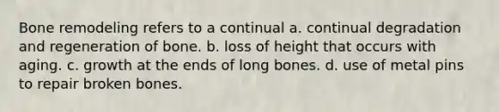 Bone remodeling refers to a continual a. continual degradation and regeneration of bone. b. loss of height that occurs with aging. c. growth at the ends of long bones. d. use of metal pins to repair broken bones.