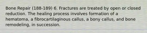 Bone Repair (188-189) 6. Fractures are treated by open or closed reduction. The healing process involves formation of a hematoma, a fibrocartilaginous callus, a bony callus, and bone remodeling, in succession.