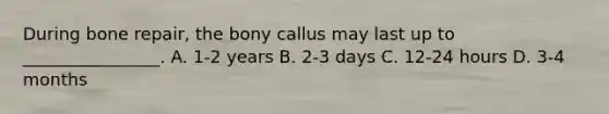 During bone repair, the bony callus may last up to ________________. A. 1-2 years B. 2-3 days C. 12-24 hours D. 3-4 months