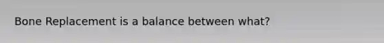 Bone Replacement is a balance between what?