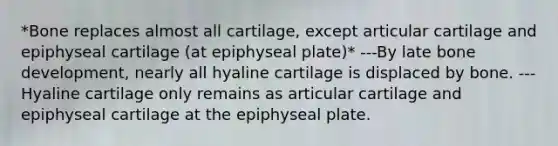 *Bone replaces almost all cartilage, except articular cartilage and epiphyseal cartilage (at epiphyseal plate)* ---By late bone development, nearly all hyaline cartilage is displaced by bone. ---Hyaline cartilage only remains as articular cartilage and epiphyseal cartilage at the epiphyseal plate.