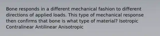 Bone responds in a different mechanical fashion to different directions of applied loads. This type of mechanical response then confirms that bone is what type of material? Isotropic Contralinear Antilinear Anisotropic